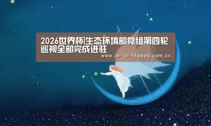 2026世界杯|生态环境部党组第四轮巡视全部完成进驻