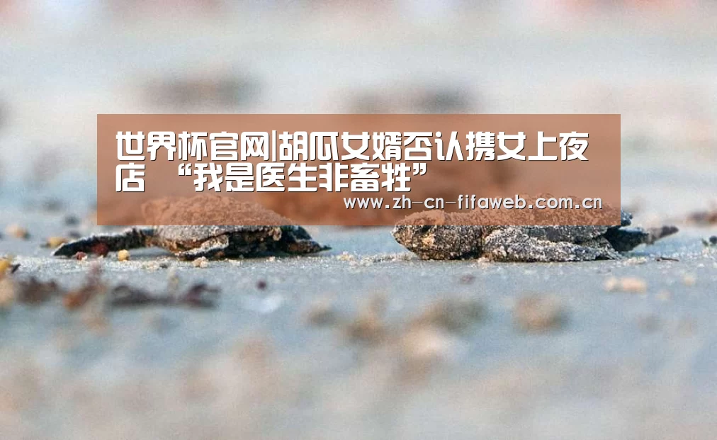 世界杯官网|胡瓜女婿否认携女上夜店 “我是医生非畜牲”(图3) 2026世界杯