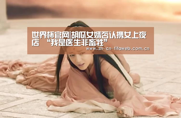 世界杯官网|胡瓜女婿否认携女上夜店 “我是医生非畜牲”(图1) 世界杯官网